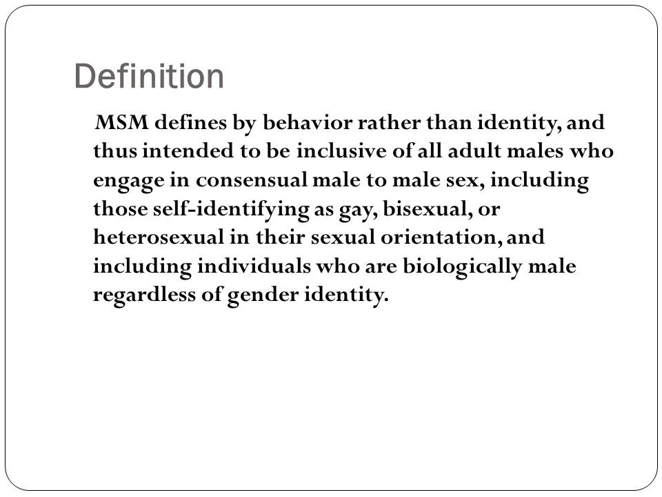 Definition MSM defines by behavior rather than identity, and thus intended to be inclusive of all adult males who engage in consensual male to male sex, including those self-identifying as gay, bisexual, or heterosexual in their sexual orientation, and including individuals who are biologically male regardless of gender identity.