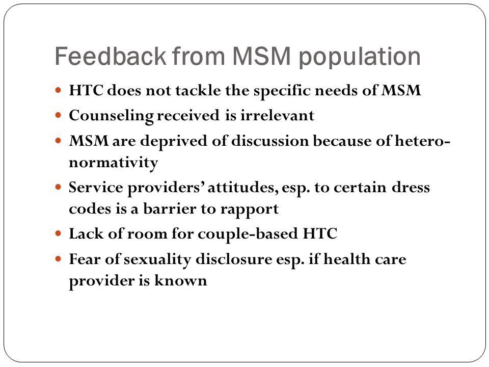 Feedback from MSM population HTC does not tackle the specific needs of MSM Counseling received is irrelevant MSM are deprived of discussion because of hetero- normativity Service providers’ attitudes, esp.