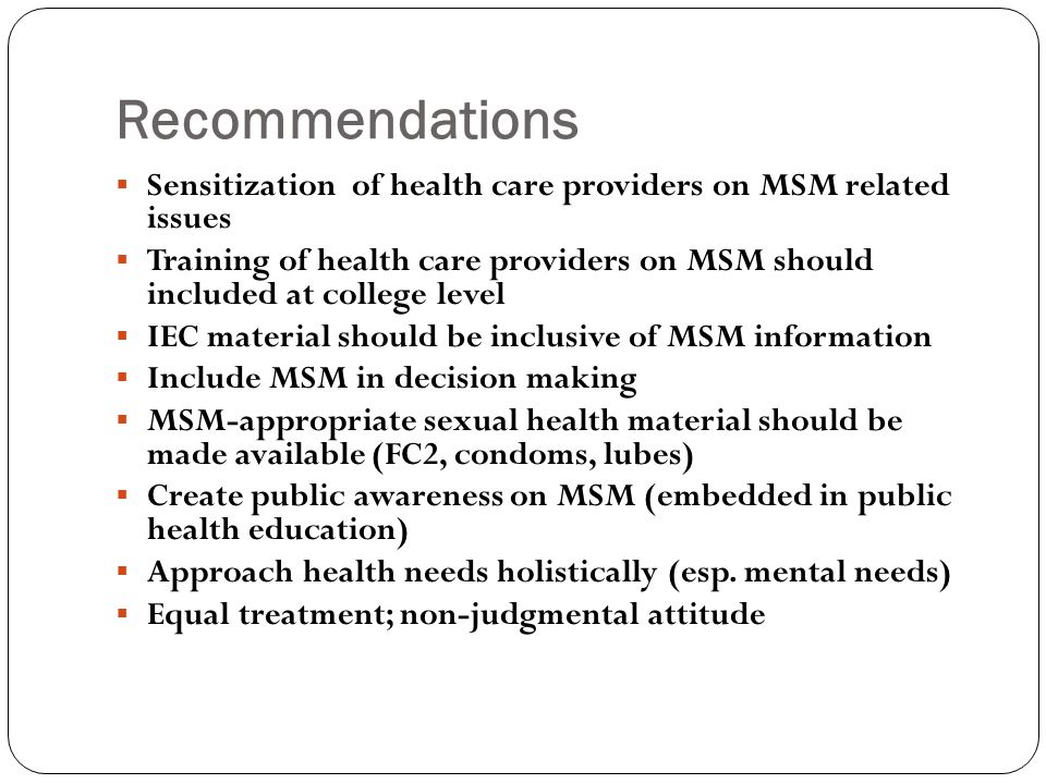 Recommendations  Sensitization of health care providers on MSM related issues  Training of health care providers on MSM should included at college level  IEC material should be inclusive of MSM information  Include MSM in decision making  MSM-appropriate sexual health material should be made available (FC2, condoms, lubes)  Create public awareness on MSM (embedded in public health education)  Approach health needs holistically (esp.