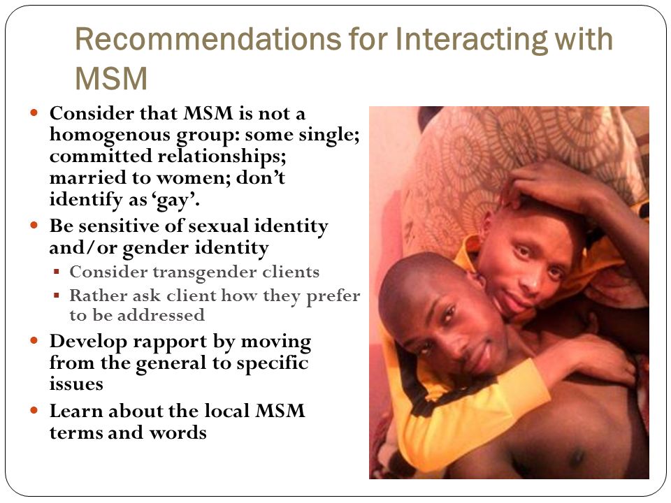 Recommendations for Interacting with MSM Consider that MSM is not a homogenous group: some single; committed relationships; married to women; don’t identify as ‘gay’.