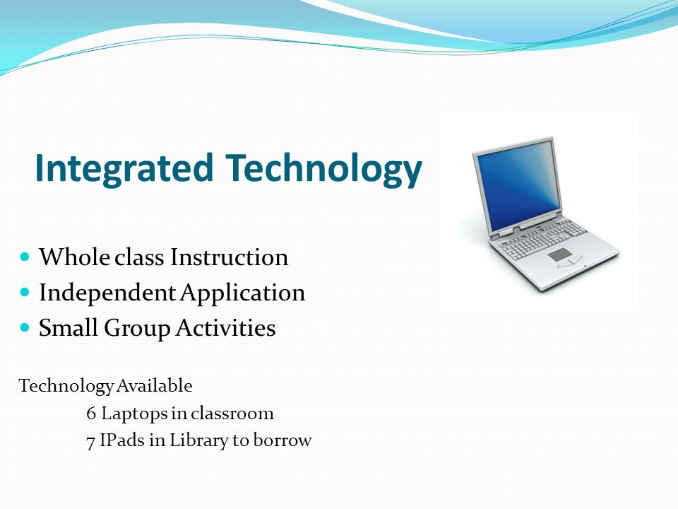 Integrated Technology Whole class Instruction Independent Application Small Group Activities Technology Available 6 Laptops in classroom 7 IPads in Library to borrow
