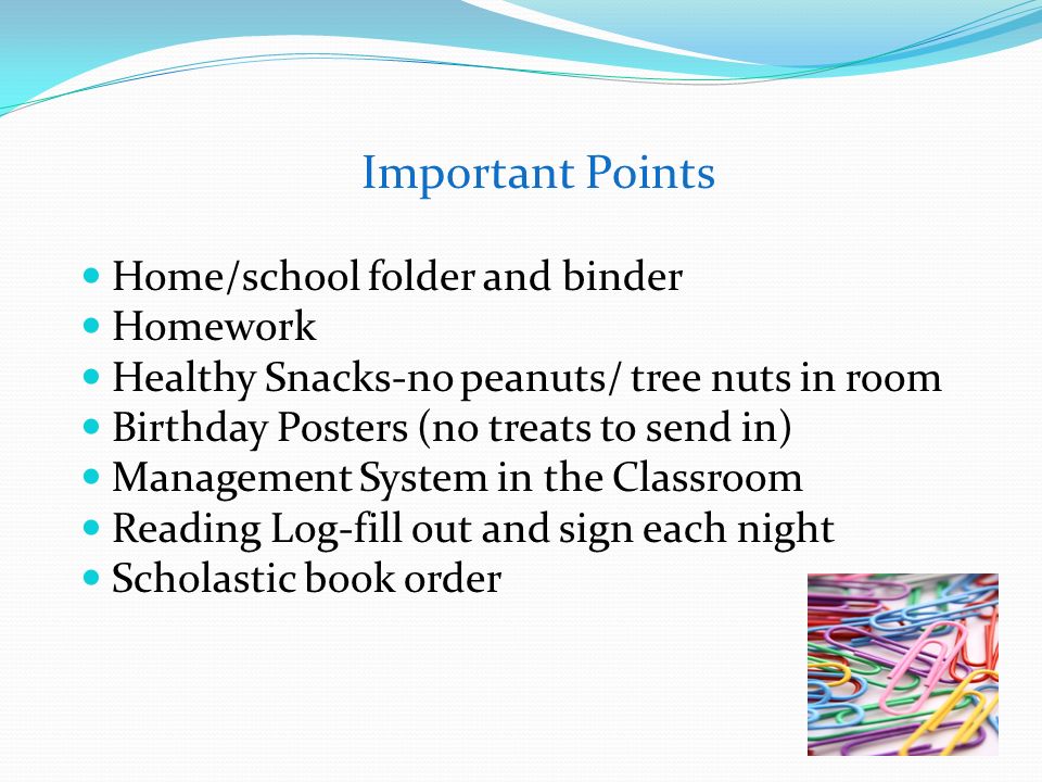 Important Points Home/school folder and binder Homework Healthy Snacks-no peanuts/ tree nuts in room Birthday Posters (no treats to send in) Management System in the Classroom Reading Log-fill out and sign each night Scholastic book order