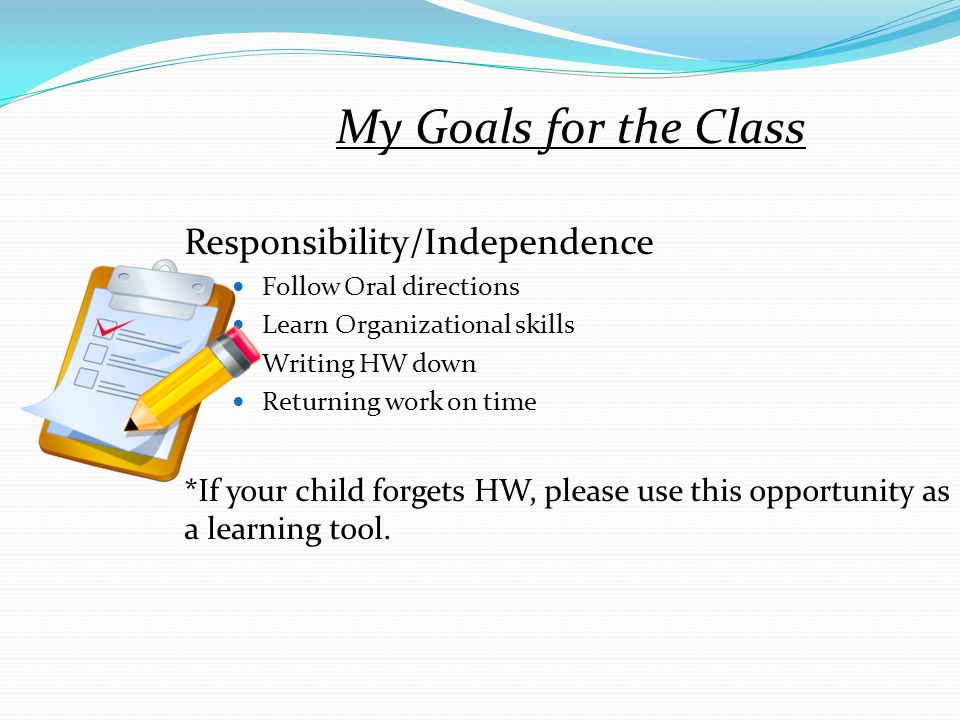 My Goals for the Class Responsibility/Independence Follow Oral directions Learn Organizational skills Writing HW down Returning work on time *If your child forgets HW, please use this opportunity as a learning tool.