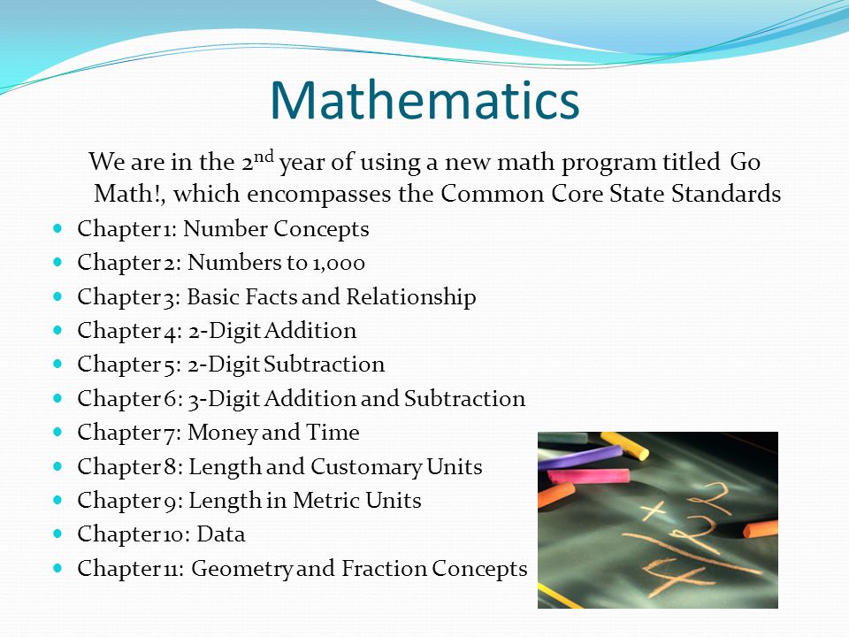 Mathematics We are in the 2 nd year of using a new math program titled Go Math!, which encompasses the Common Core State Standards Chapter 1: Number Concepts Chapter 2: Numbers to 1,000 Chapter 3: Basic Facts and Relationship Chapter 4: 2-Digit Addition Chapter 5: 2-Digit Subtraction Chapter 6: 3-Digit Addition and Subtraction Chapter 7: Money and Time Chapter 8: Length and Customary Units Chapter 9: Length in Metric Units Chapter 10: Data Chapter 11: Geometry and Fraction Concepts