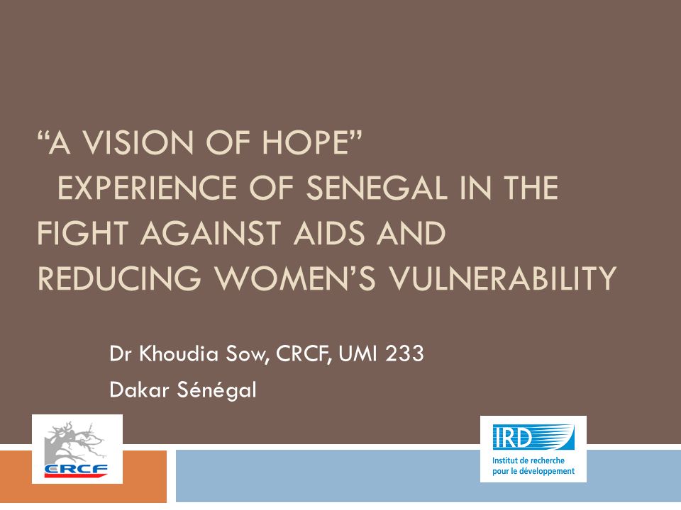 A VISION OF HOPE EXPERIENCE OF SENEGAL IN THE FIGHT AGAINST AIDS AND REDUCING WOMEN’S VULNERABILITY Dr Khoudia Sow, CRCF, UMI 233 Dakar Sénégal