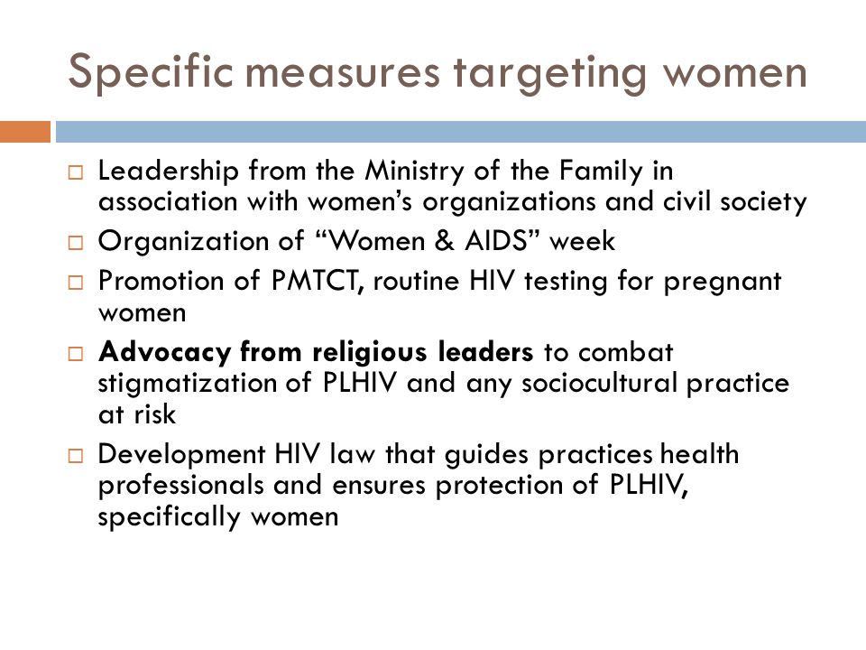 Specific measures targeting women  Leadership from the Ministry of the Family in association with women’s organizations and civil society  Organization of Women & AIDS week  Promotion of PMTCT, routine HIV testing for pregnant women  Advocacy from religious leaders to combat stigmatization of PLHIV and any sociocultural practice at risk  Development HIV law that guides practices health professionals and ensures protection of PLHIV, specifically women