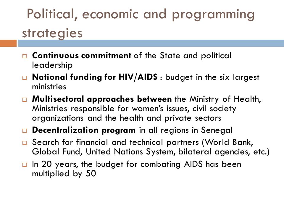 Political, economic and programming strategies  Continuous commitment of the State and political leadership  National funding for HIV/AIDS : budget in the six largest ministries  Multisectoral approaches between the Ministry of Health, Ministries responsible for women’s issues, civil society organizations and the health and private sectors  Decentralization program in all regions in Senegal  Search for financial and technical partners (World Bank, Global Fund, United Nations System, bilateral agencies, etc.)  In 20 years, the budget for combating AIDS has been multiplied by 50