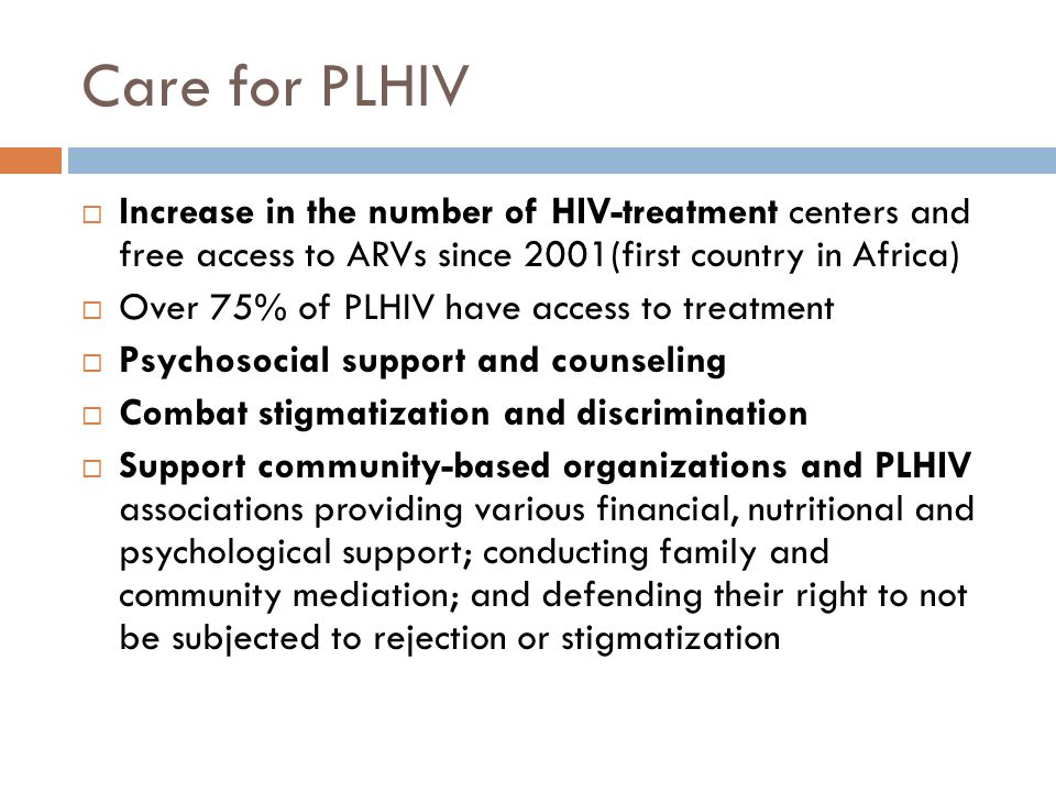 Care for PLHIV  Increase in the number of HIV-treatment centers and free access to ARVs since 2001(first country in Africa)  Over 75% of PLHIV have access to treatment  Psychosocial support and counseling  Combat stigmatization and discrimination  Support community-based organizations and PLHIV associations providing various financial, nutritional and psychological support; conducting family and community mediation; and defending their right to not be subjected to rejection or stigmatization