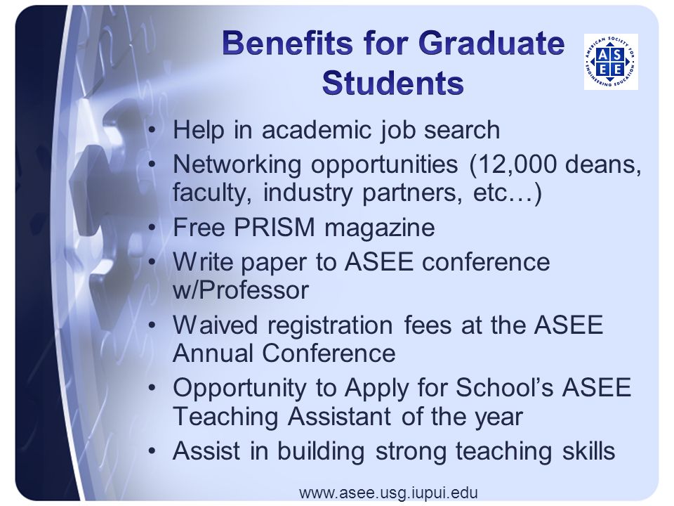Help in academic job search Networking opportunities (12,000 deans, faculty, industry partners, etc…) Free PRISM magazine Write paper to ASEE conference w/Professor Waived registration fees at the ASEE Annual Conference Opportunity to Apply for School’s ASEE Teaching Assistant of the year Assist in building strong teaching skills