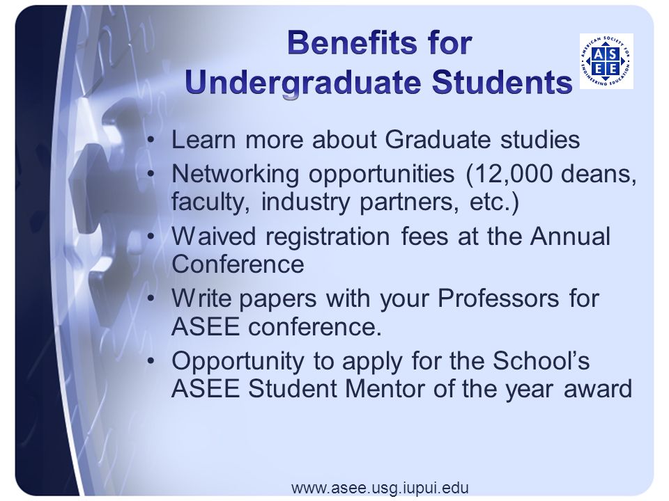 Learn more about Graduate studies Networking opportunities (12,000 deans, faculty, industry partners, etc.) Waived registration fees at the Annual Conference Write papers with your Professors for ASEE conference.