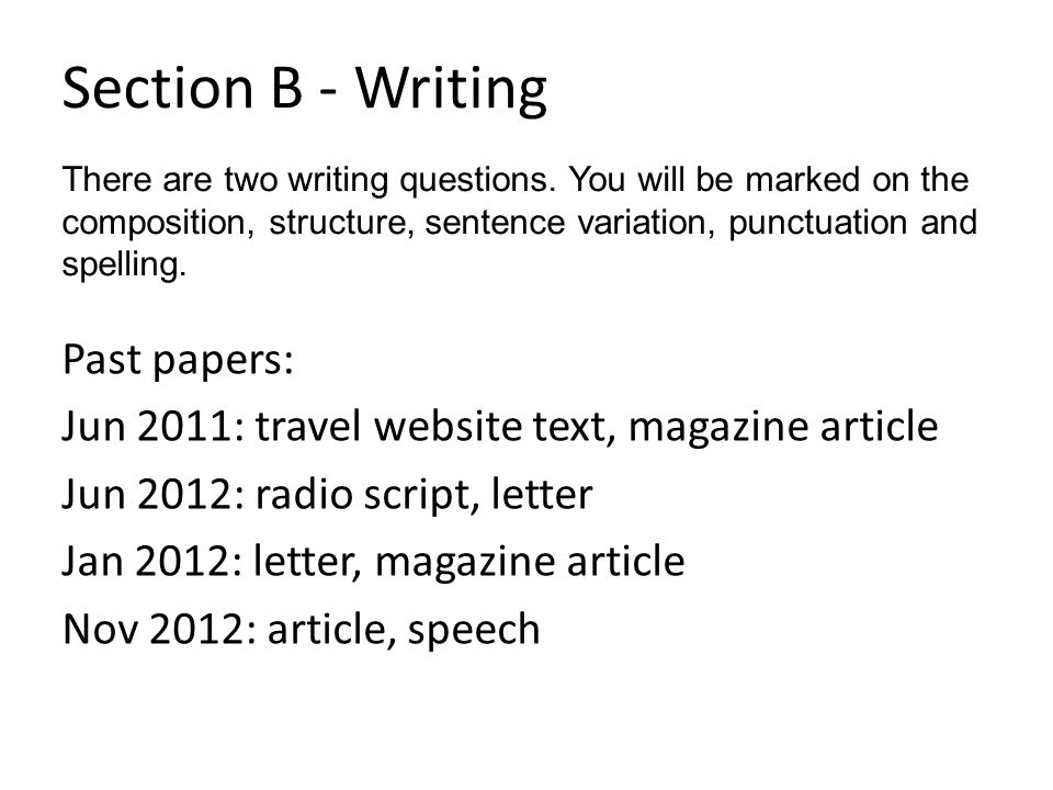 Section B - Writing Past papers: Jun 2011: travel website text, magazine article Jun 2012: radio script, letter Jan 2012: letter, magazine article Nov 2012: article, speech There are two writing questions.
