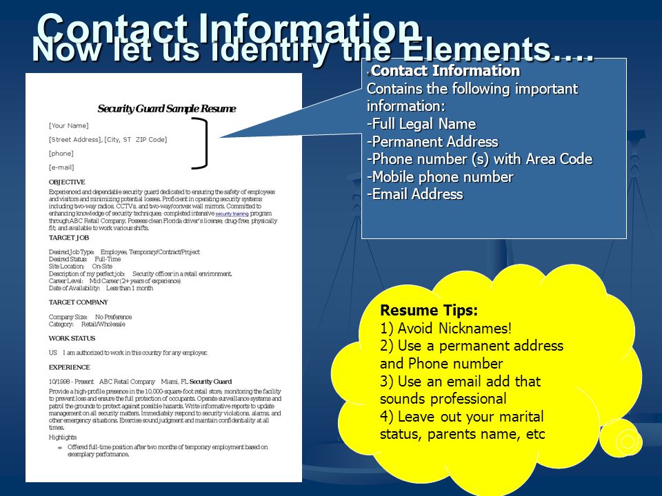 Contact Information Contains the following important information: -Full Legal Name -Permanent Address -Phone number (s) with Area Code -Mobile phone number - Address Contact Information Resume Tips: 1) Avoid Nicknames.