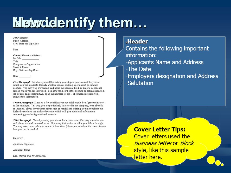 Header Contains the following important information: -Applicants Name and Address -The Date -Employers designation and Address -Salutation Header Lets identify them… Cover Letter Tips: Cover letters used the Business letter or Block style, like this sample letter here.