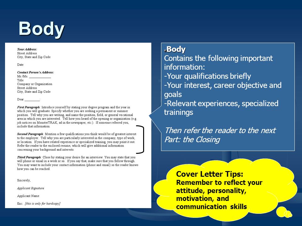 Body Contains the following important information: -Your qualifications briefly -Your interest, career objective and goals -Relevant experiences, specialized trainings Then refer the reader to the next Part: the Closing Body Cover Letter Tips: Remember to reflect your attitude, personality, motivation, and communication skills
