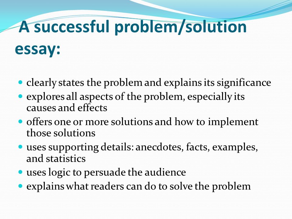 A successful problem/solution essay: clearly states the problem and explains its significance explores all aspects of the problem, especially its causes and effects offers one or more solutions and how to implement those solutions uses supporting details: anecdotes, facts, examples, and statistics uses logic to persuade the audience explains what readers can do to solve the problem
