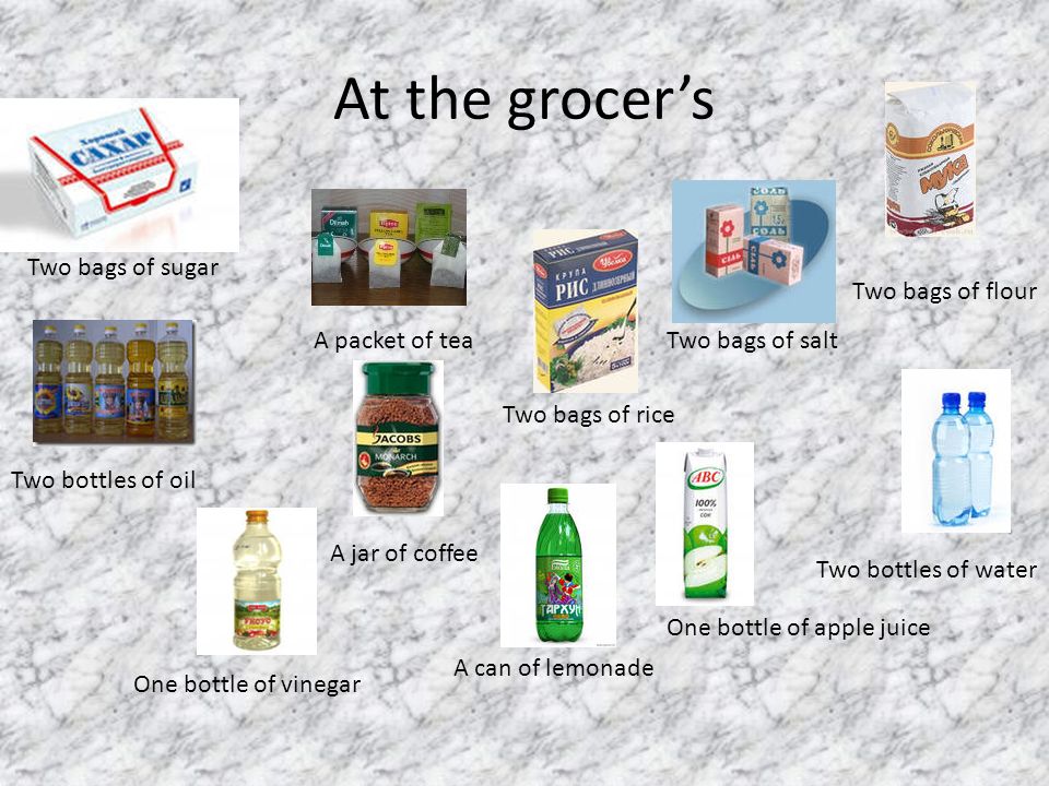 At the grocer’s Two bags of sugar Two bags of salt Two bags of flour Two bags of rice A packet of tea Two bottles of oil One bottle of vinegar One bottle of apple juice Two bottles of water A jar of coffee A can of lemonade