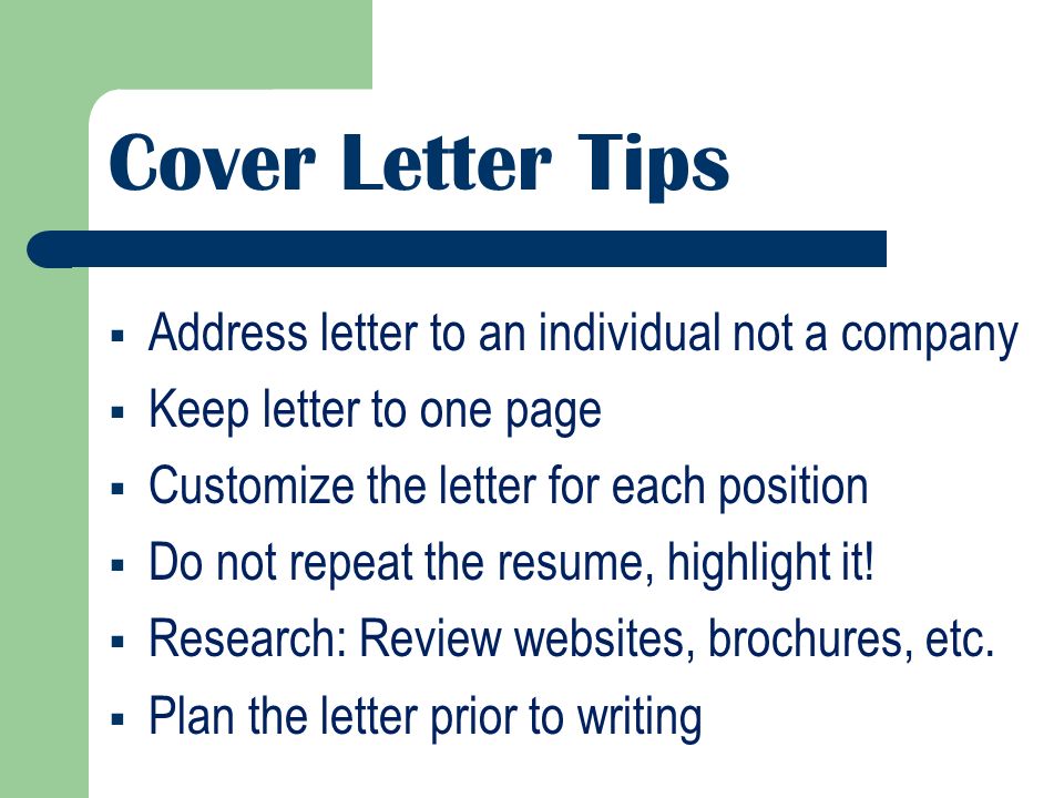 Cover Letter Tips  Address letter to an individual not a company  Keep letter to one page  Customize the letter for each position  Do not repeat the resume, highlight it.