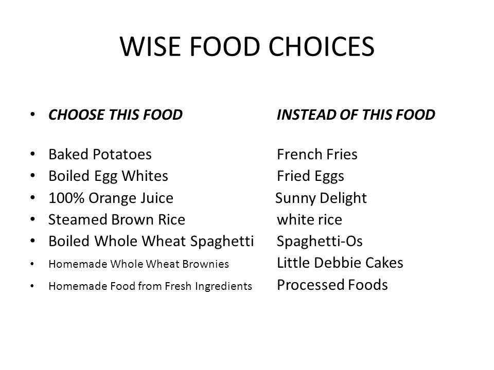 WISE FOOD CHOICES CHOOSE THIS FOOD INSTEAD OF THIS FOOD Baked Potatoes French Fries Boiled Egg Whites Fried Eggs 100% Orange Juice Sunny Delight Steamed Brown Rice white rice Boiled Whole Wheat Spaghetti Spaghetti-Os Homemade Whole Wheat Brownies Little Debbie Cakes Homemade Food from Fresh Ingredients Processed Foods