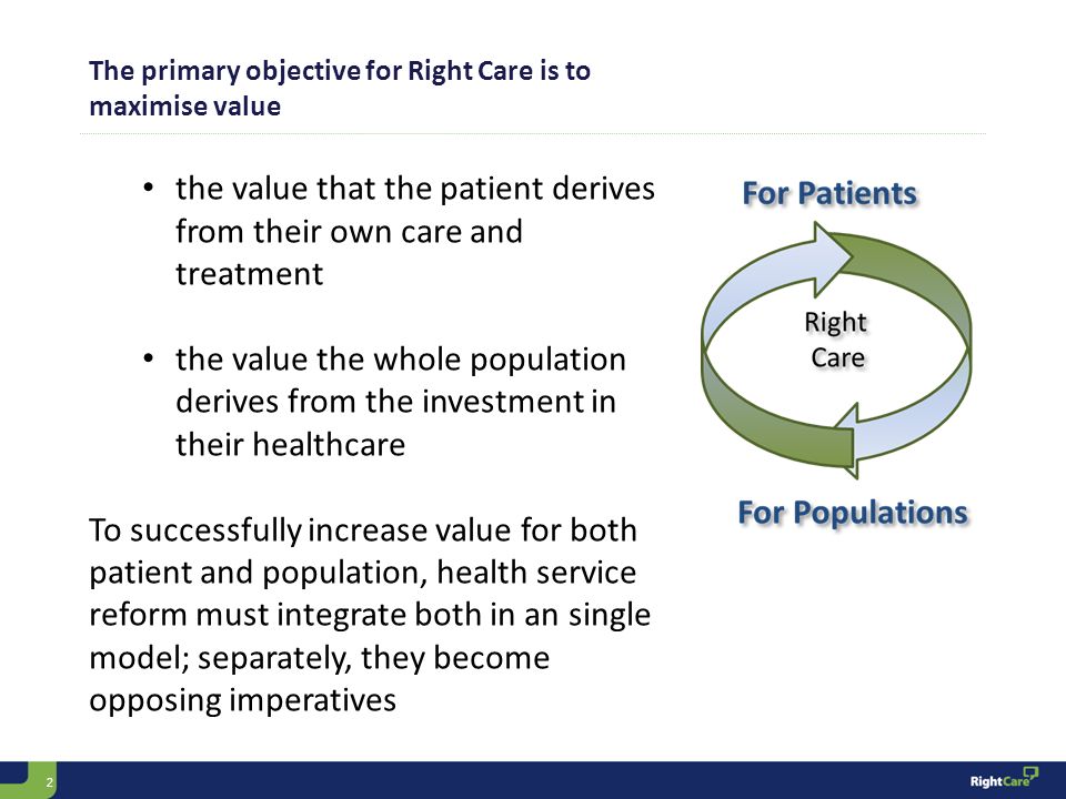 2 The primary objective for Right Care is to maximise value the value that the patient derives from their own care and treatment the value the whole population derives from the investment in their healthcare To successfully increase value for both patient and population, health service reform must integrate both in an single model; separately, they become opposing imperatives