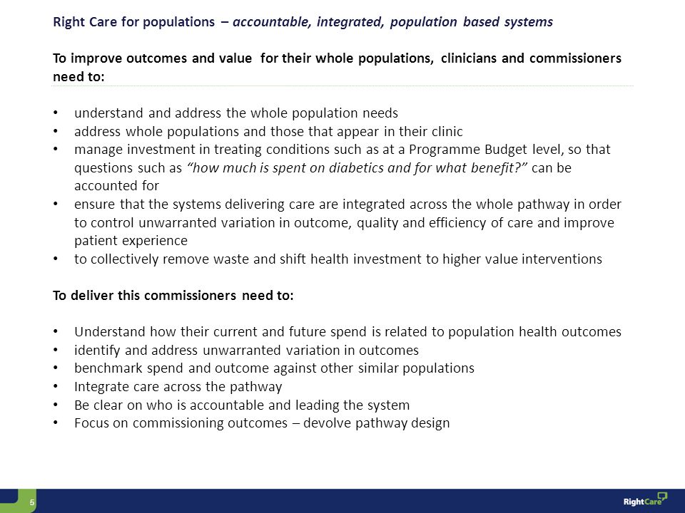 5 Right Care for populations – accountable, integrated, population based systems To improve outcomes and value for their whole populations, clinicians and commissioners need to: understand and address the whole population needs address whole populations and those that appear in their clinic manage investment in treating conditions such as at a Programme Budget level, so that questions such as how much is spent on diabetics and for what benefit can be accounted for ensure that the systems delivering care are integrated across the whole pathway in order to control unwarranted variation in outcome, quality and efficiency of care and improve patient experience to collectively remove waste and shift health investment to higher value interventions To deliver this commissioners need to: Understand how their current and future spend is related to population health outcomes identify and address unwarranted variation in outcomes benchmark spend and outcome against other similar populations Integrate care across the pathway Be clear on who is accountable and leading the system Focus on commissioning outcomes – devolve pathway design
