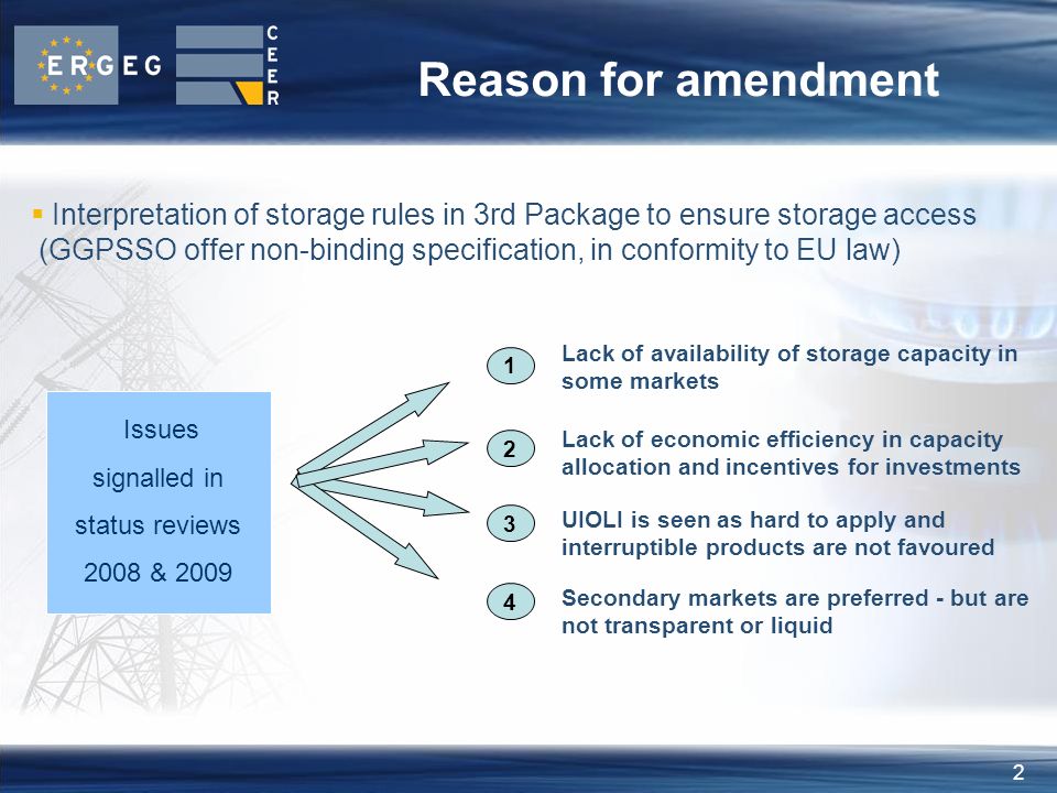 2 Reason for amendment Lack of availability of storage capacity in some markets Issues signalled in status reviews 2008 & 2009 UIOLI is seen as hard to apply and interruptible products are not favoured  Interpretation of storage rules in 3rd Package to ensure storage access (GGPSSO offer non-binding specification, in conformity to EU law) Secondary markets are preferred - but are not transparent or liquid 4 Lack of economic efficiency in capacity allocation and incentives for investments
