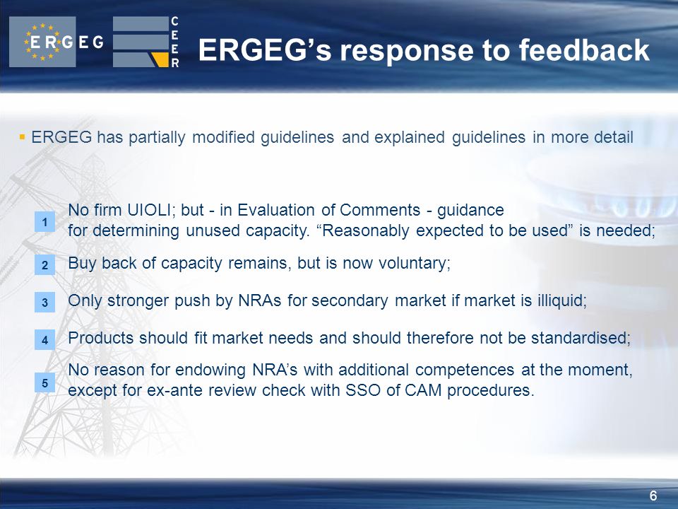 6 ERGEG’s response to feedback Products should fit market needs and should therefore not be standardised; Only stronger push by NRAs for secondary market if market is illiquid; Buy back of capacity remains, but is now voluntary; 5 No reason for endowing NRA’s with additional competences at the moment, except for ex-ante review check with SSO of CAM procedures.