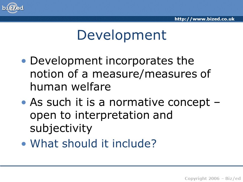 Copyright 2006 – Biz/ed Development Development incorporates the notion of a measure/measures of human welfare As such it is a normative concept – open to interpretation and subjectivity What should it include