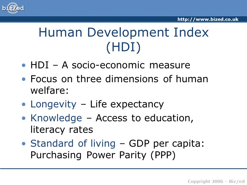 Copyright 2006 – Biz/ed Human Development Index (HDI) HDI – A socio-economic measure Focus on three dimensions of human welfare: Longevity – Life expectancy Knowledge – Access to education, literacy rates Standard of living – GDP per capita: Purchasing Power Parity (PPP)