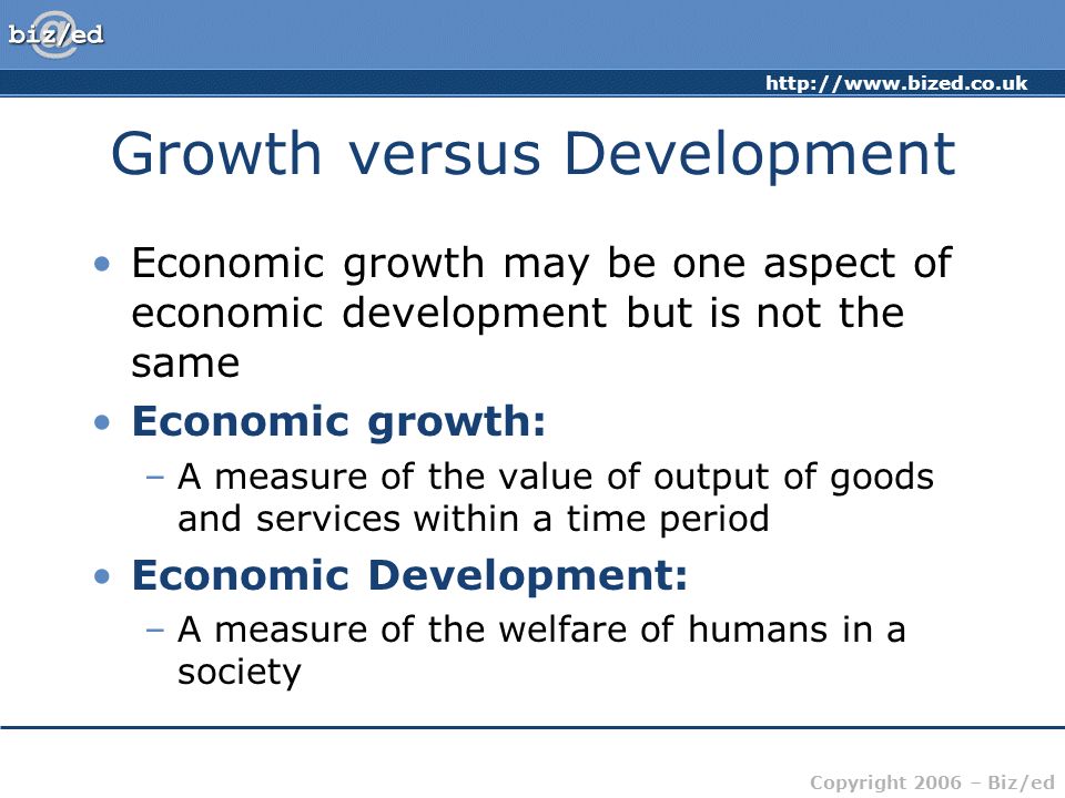 Copyright 2006 – Biz/ed Growth versus Development Economic growth may be one aspect of economic development but is not the same Economic growth: –A measure of the value of output of goods and services within a time period Economic Development: –A measure of the welfare of humans in a society