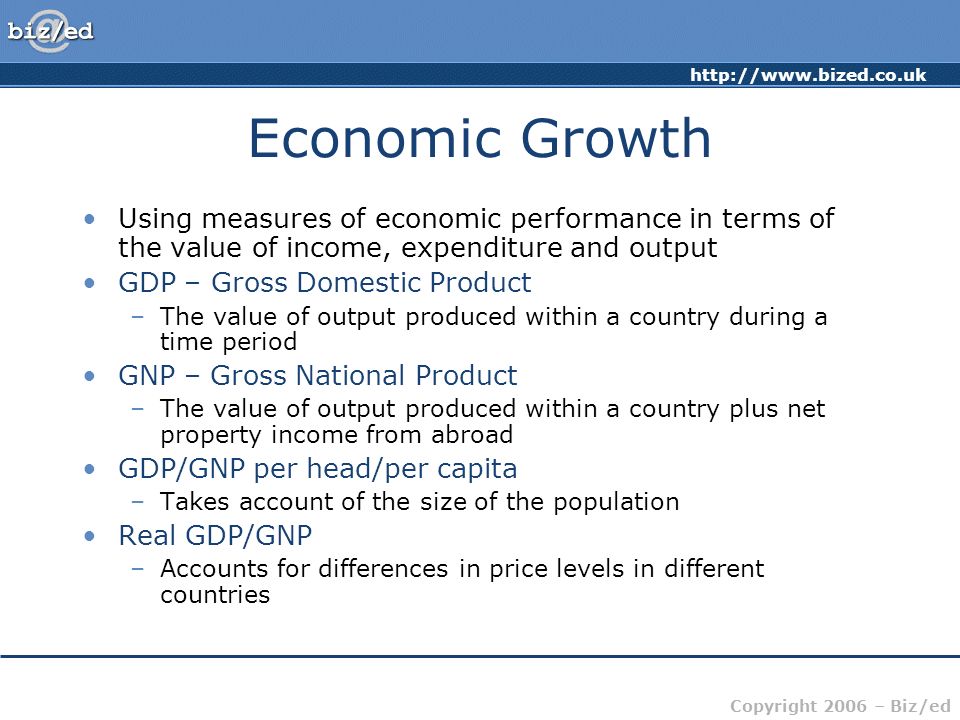 Copyright 2006 – Biz/ed Economic Growth Using measures of economic performance in terms of the value of income, expenditure and output GDP – Gross Domestic Product –The value of output produced within a country during a time period GNP – Gross National Product –The value of output produced within a country plus net property income from abroad GDP/GNP per head/per capita –Takes account of the size of the population Real GDP/GNP –Accounts for differences in price levels in different countries