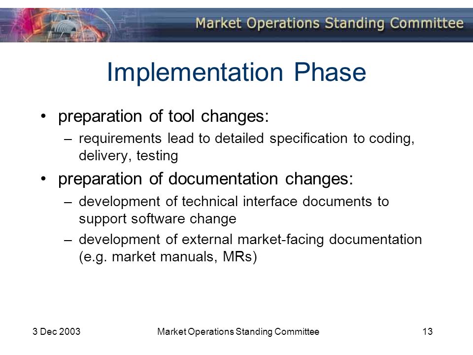 3 Dec 2003Market Operations Standing Committee13 Implementation Phase preparation of tool changes: –requirements lead to detailed specification to coding, delivery, testing preparation of documentation changes: –development of technical interface documents to support software change –development of external market-facing documentation (e.g.