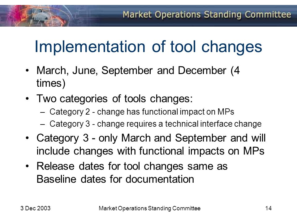 3 Dec 2003Market Operations Standing Committee14 Implementation of tool changes March, June, September and December (4 times) Two categories of tools changes: –Category 2 - change has functional impact on MPs –Category 3 - change requires a technical interface change Category 3 - only March and September and will include changes with functional impacts on MPs Release dates for tool changes same as Baseline dates for documentation