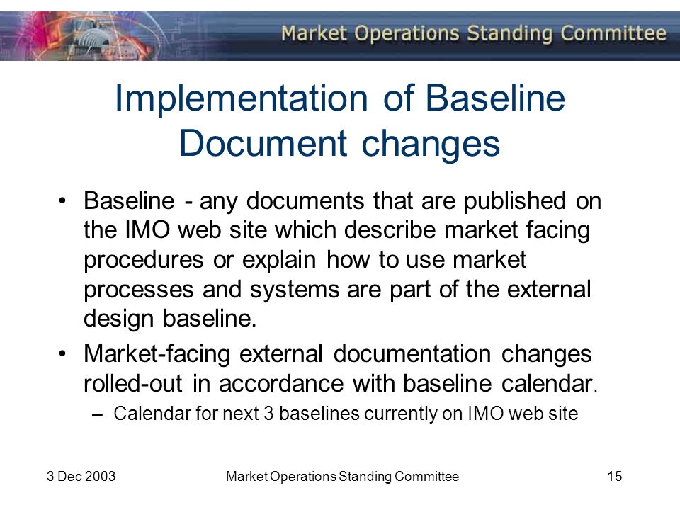 3 Dec 2003Market Operations Standing Committee15 Implementation of Baseline Document changes Baseline - any documents that are published on the IMO web site which describe market facing procedures or explain how to use market processes and systems are part of the external design baseline.
