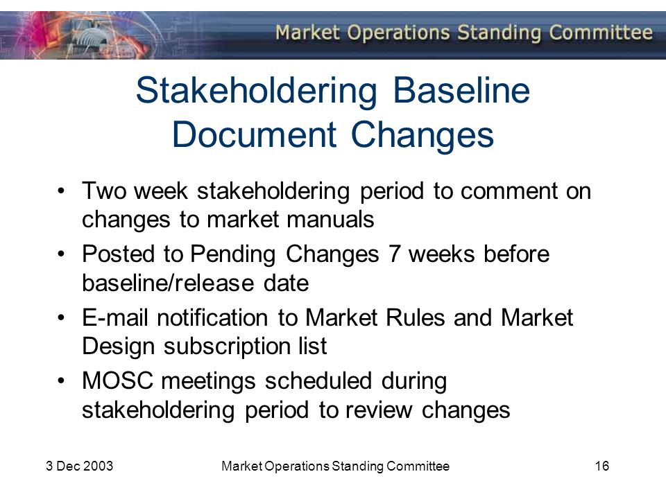 3 Dec 2003Market Operations Standing Committee16 Stakeholdering Baseline Document Changes Two week stakeholdering period to comment on changes to market manuals Posted to Pending Changes 7 weeks before baseline/release date  notification to Market Rules and Market Design subscription list MOSC meetings scheduled during stakeholdering period to review changes