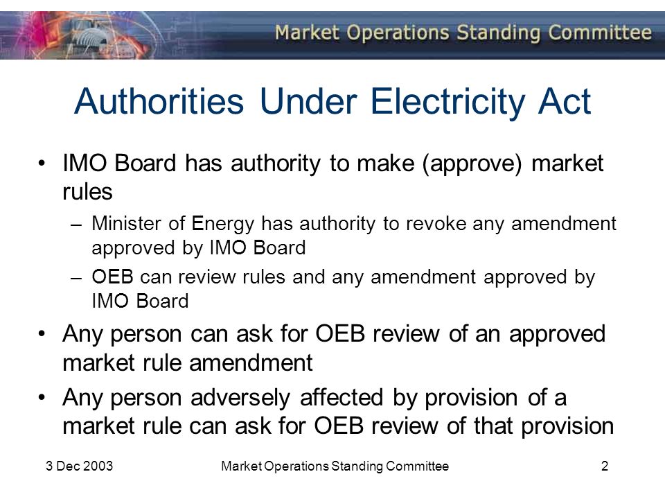 3 Dec 2003Market Operations Standing Committee2 Authorities Under Electricity Act IMO Board has authority to make (approve) market rules –Minister of Energy has authority to revoke any amendment approved by IMO Board –OEB can review rules and any amendment approved by IMO Board Any person can ask for OEB review of an approved market rule amendment Any person adversely affected by provision of a market rule can ask for OEB review of that provision