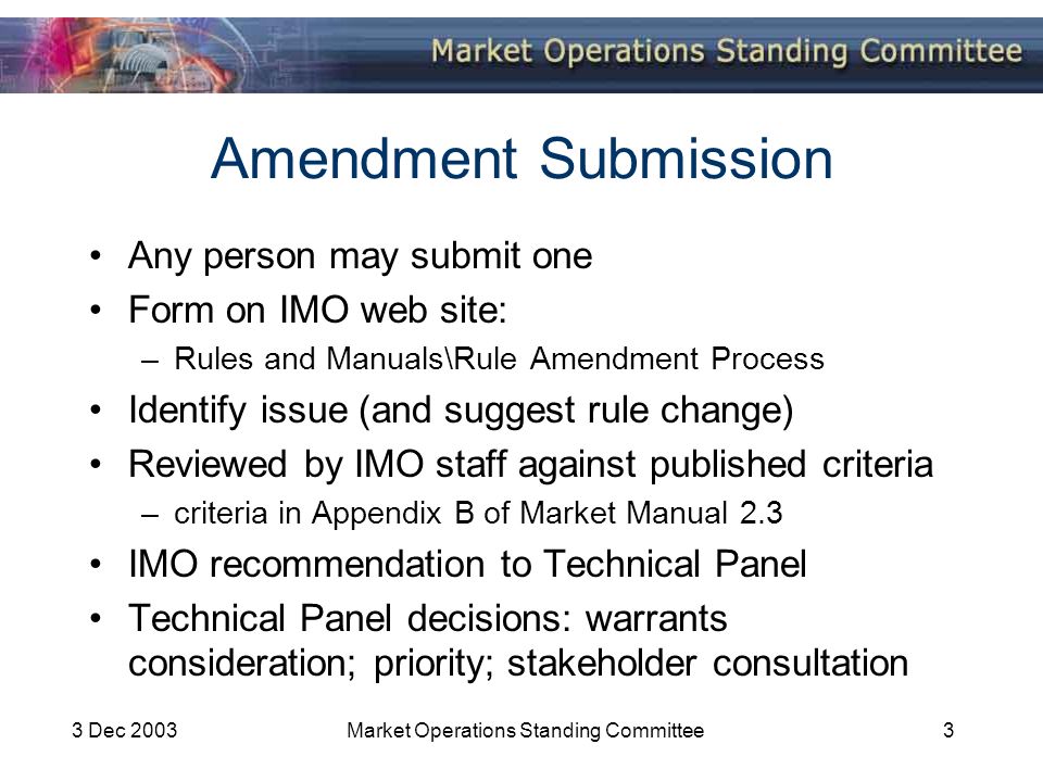 3 Dec 2003Market Operations Standing Committee3 Amendment Submission Any person may submit one Form on IMO web site: –Rules and Manuals\Rule Amendment Process Identify issue (and suggest rule change) Reviewed by IMO staff against published criteria –criteria in Appendix B of Market Manual 2.3 IMO recommendation to Technical Panel Technical Panel decisions: warrants consideration; priority; stakeholder consultation
