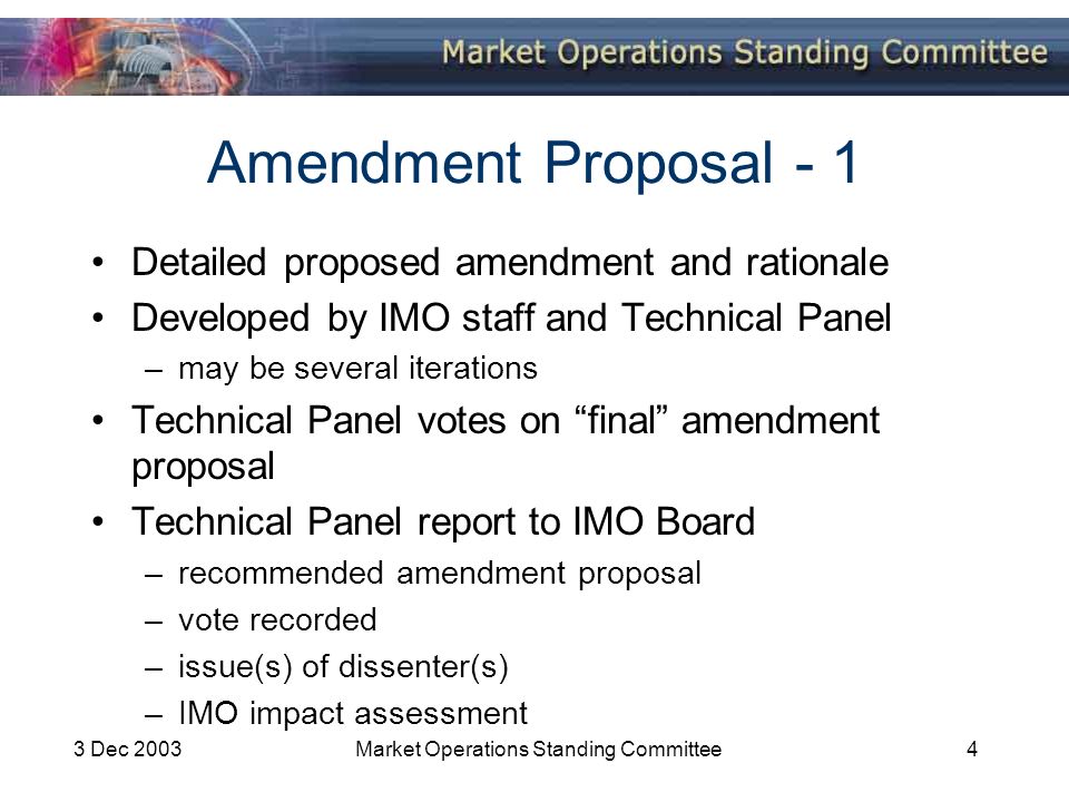 3 Dec 2003Market Operations Standing Committee4 Amendment Proposal - 1 Detailed proposed amendment and rationale Developed by IMO staff and Technical Panel –may be several iterations Technical Panel votes on final amendment proposal Technical Panel report to IMO Board –recommended amendment proposal –vote recorded –issue(s) of dissenter(s) –IMO impact assessment