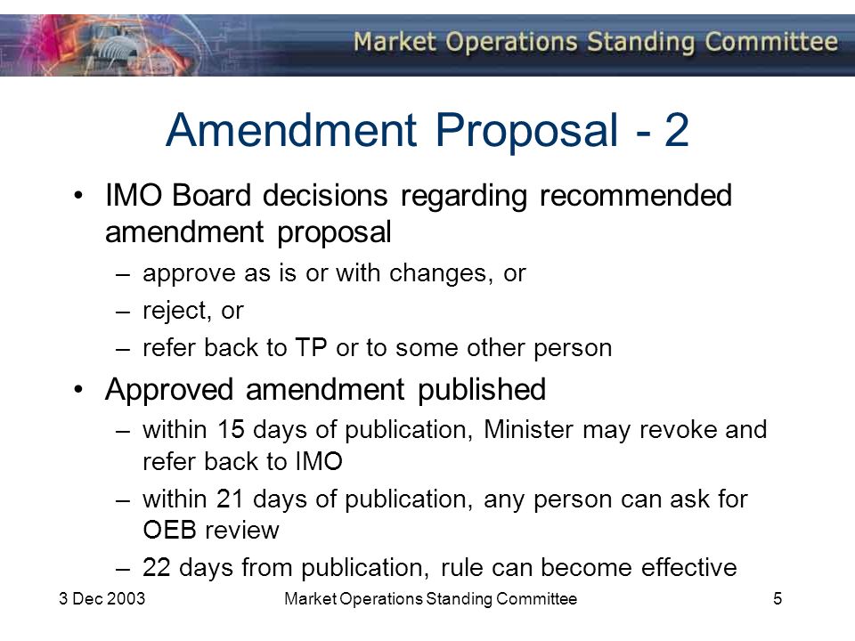 3 Dec 2003Market Operations Standing Committee5 Amendment Proposal - 2 IMO Board decisions regarding recommended amendment proposal –approve as is or with changes, or –reject, or –refer back to TP or to some other person Approved amendment published –within 15 days of publication, Minister may revoke and refer back to IMO –within 21 days of publication, any person can ask for OEB review –22 days from publication, rule can become effective