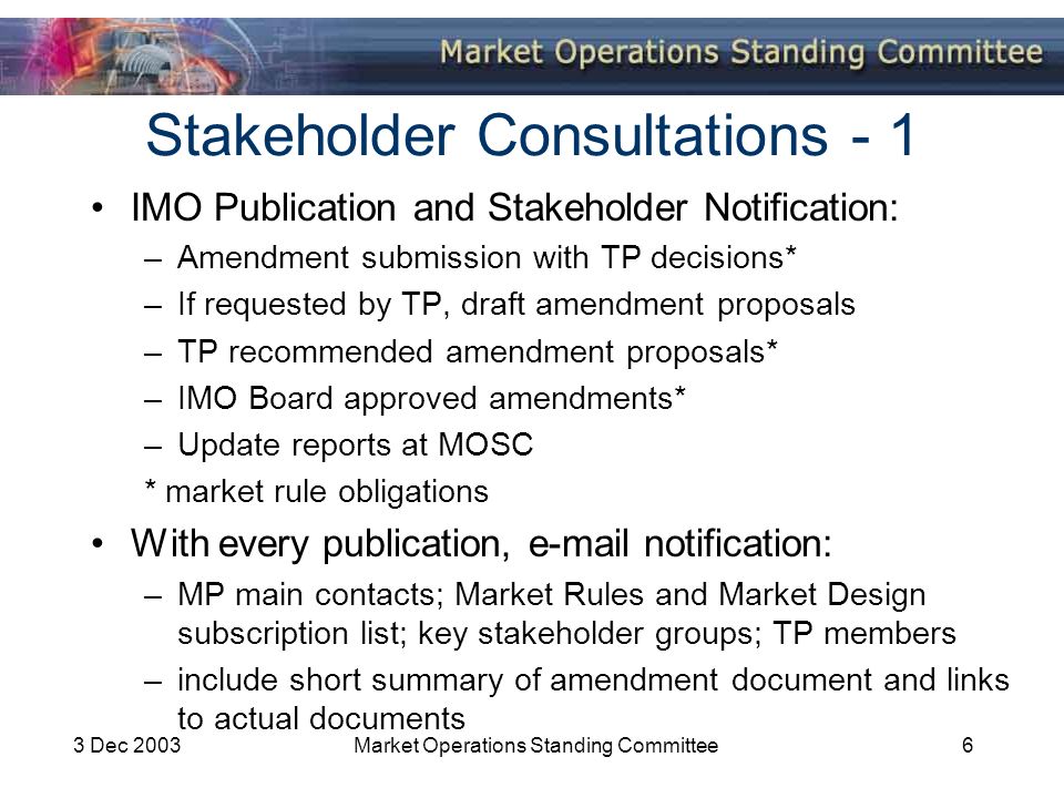 3 Dec 2003Market Operations Standing Committee6 Stakeholder Consultations - 1 IMO Publication and Stakeholder Notification: –Amendment submission with TP decisions* –If requested by TP, draft amendment proposals –TP recommended amendment proposals* –IMO Board approved amendments* –Update reports at MOSC * market rule obligations With every publication,  notification: –MP main contacts; Market Rules and Market Design subscription list; key stakeholder groups; TP members –include short summary of amendment document and links to actual documents