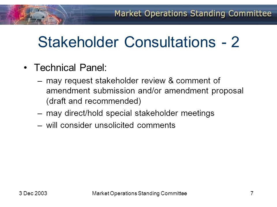 3 Dec 2003Market Operations Standing Committee7 Stakeholder Consultations - 2 Technical Panel: –may request stakeholder review & comment of amendment submission and/or amendment proposal (draft and recommended) –may direct/hold special stakeholder meetings –will consider unsolicited comments