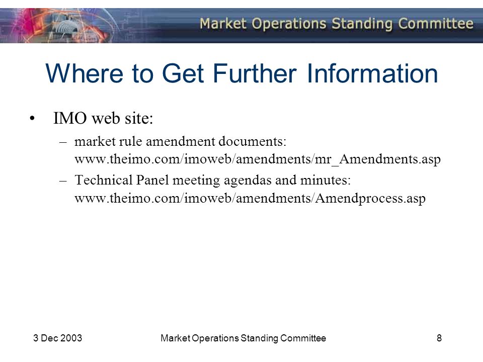 3 Dec 2003Market Operations Standing Committee8 Where to Get Further Information IMO web site: –market rule amendment documents:   –Technical Panel meeting agendas and minutes: