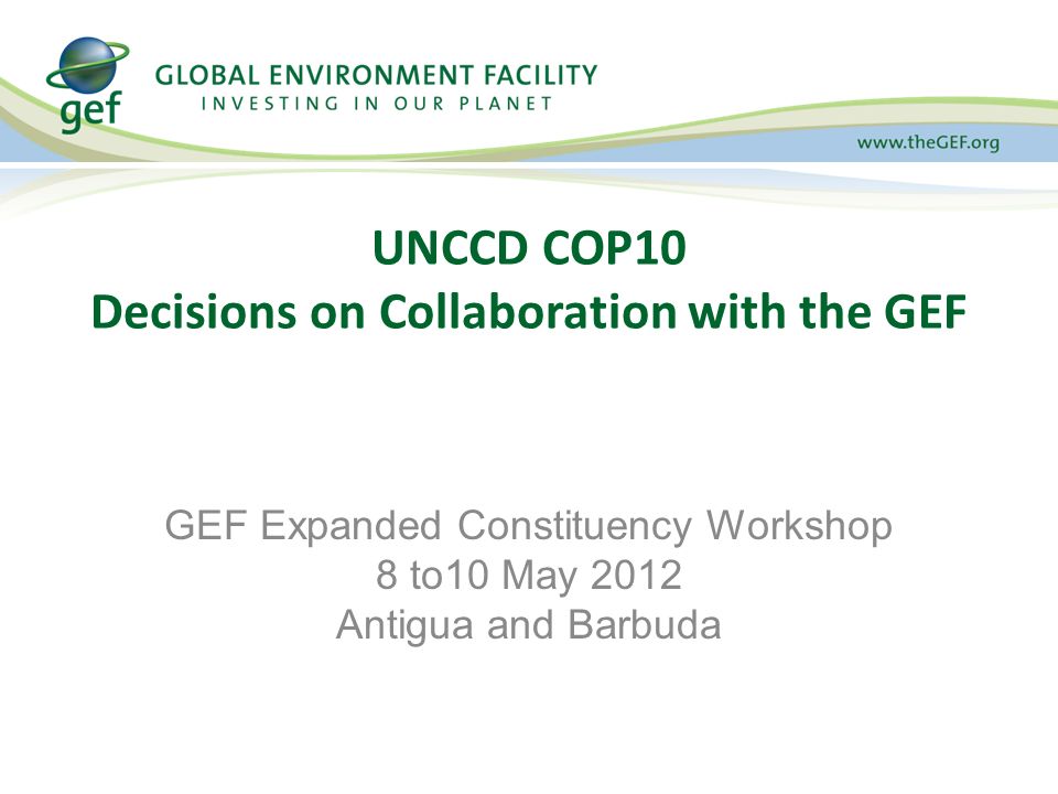 UNCCD COP10 Decisions on Collaboration with the GEF GEF Expanded Constituency Workshop 8 to10 May 2012 Antigua and Barbuda