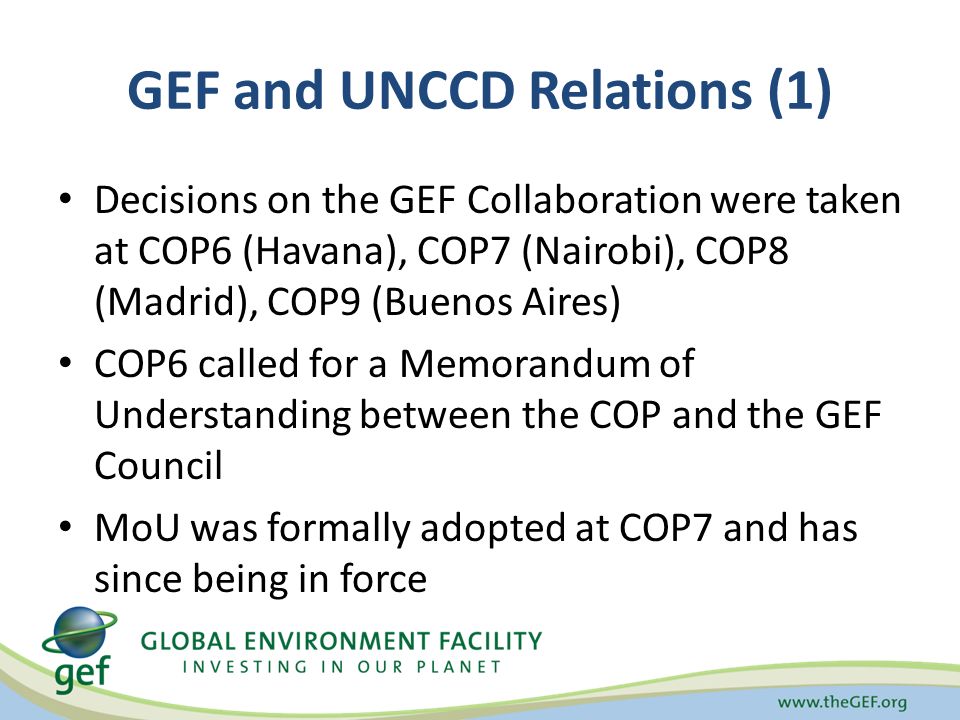 GEF and UNCCD Relations (1) Decisions on the GEF Collaboration were taken at COP6 (Havana), COP7 (Nairobi), COP8 (Madrid), COP9 (Buenos Aires) COP6 called for a Memorandum of Understanding between the COP and the GEF Council MoU was formally adopted at COP7 and has since being in force