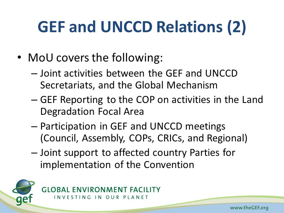 GEF and UNCCD Relations (2) MoU covers the following: – Joint activities between the GEF and UNCCD Secretariats, and the Global Mechanism – GEF Reporting to the COP on activities in the Land Degradation Focal Area – Participation in GEF and UNCCD meetings (Council, Assembly, COPs, CRICs, and Regional) – Joint support to affected country Parties for implementation of the Convention