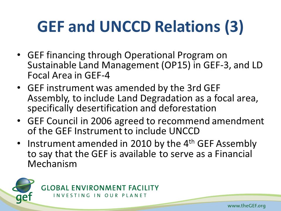 GEF and UNCCD Relations (3) GEF financing through Operational Program on Sustainable Land Management (OP15) in GEF-3, and LD Focal Area in GEF-4 GEF instrument was amended by the 3rd GEF Assembly, to include Land Degradation as a focal area, specifically desertification and deforestation GEF Council in 2006 agreed to recommend amendment of the GEF Instrument to include UNCCD Instrument amended in 2010 by the 4 th GEF Assembly to say that the GEF is available to serve as a Financial Mechanism