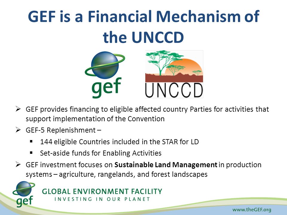 GEF is a Financial Mechanism of the UNCCD  GEF provides financing to eligible affected country Parties for activities that support implementation of the Convention  GEF-5 Replenishment –  144 eligible Countries included in the STAR for LD  Set-aside funds for Enabling Activities  GEF investment focuses on Sustainable Land Management in production systems – agriculture, rangelands, and forest landscapes
