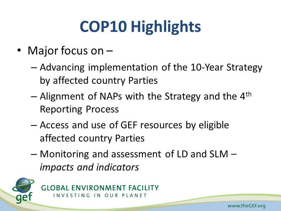 COP10 Highlights Major focus on – – Advancing implementation of the 10-Year Strategy by affected country Parties – Alignment of NAPs with the Strategy and the 4 th Reporting Process – Access and use of GEF resources by eligible affected country Parties – Monitoring and assessment of LD and SLM – impacts and indicators