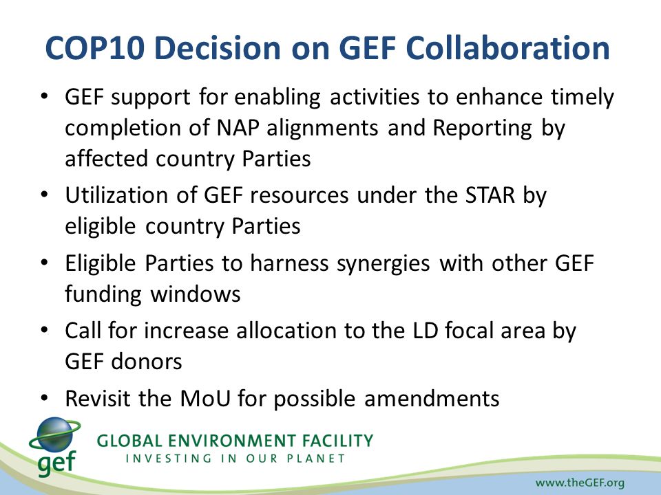 COP10 Decision on GEF Collaboration GEF support for enabling activities to enhance timely completion of NAP alignments and Reporting by affected country Parties Utilization of GEF resources under the STAR by eligible country Parties Eligible Parties to harness synergies with other GEF funding windows Call for increase allocation to the LD focal area by GEF donors Revisit the MoU for possible amendments