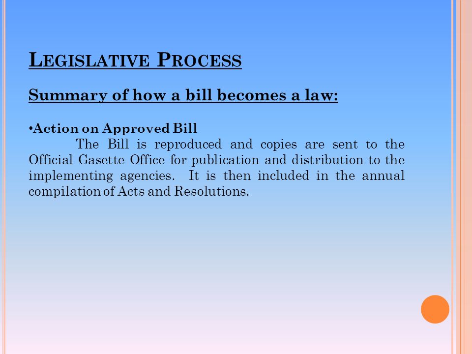 L EGISLATIVE P ROCESS Summary of how a bill becomes a law: Action on Approved Bill The Bill is reproduced and copies are sent to the Official Gasette Office for publication and distribution to the implementing agencies.