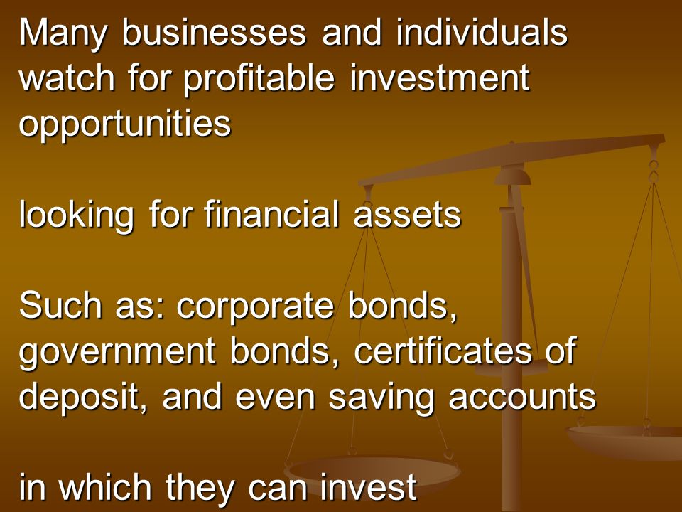 Many businesses and individuals watch for profitable investment opportunities looking for financial assets Such as: corporate bonds, government bonds, certificates of deposit, and even saving accounts in which they can invest